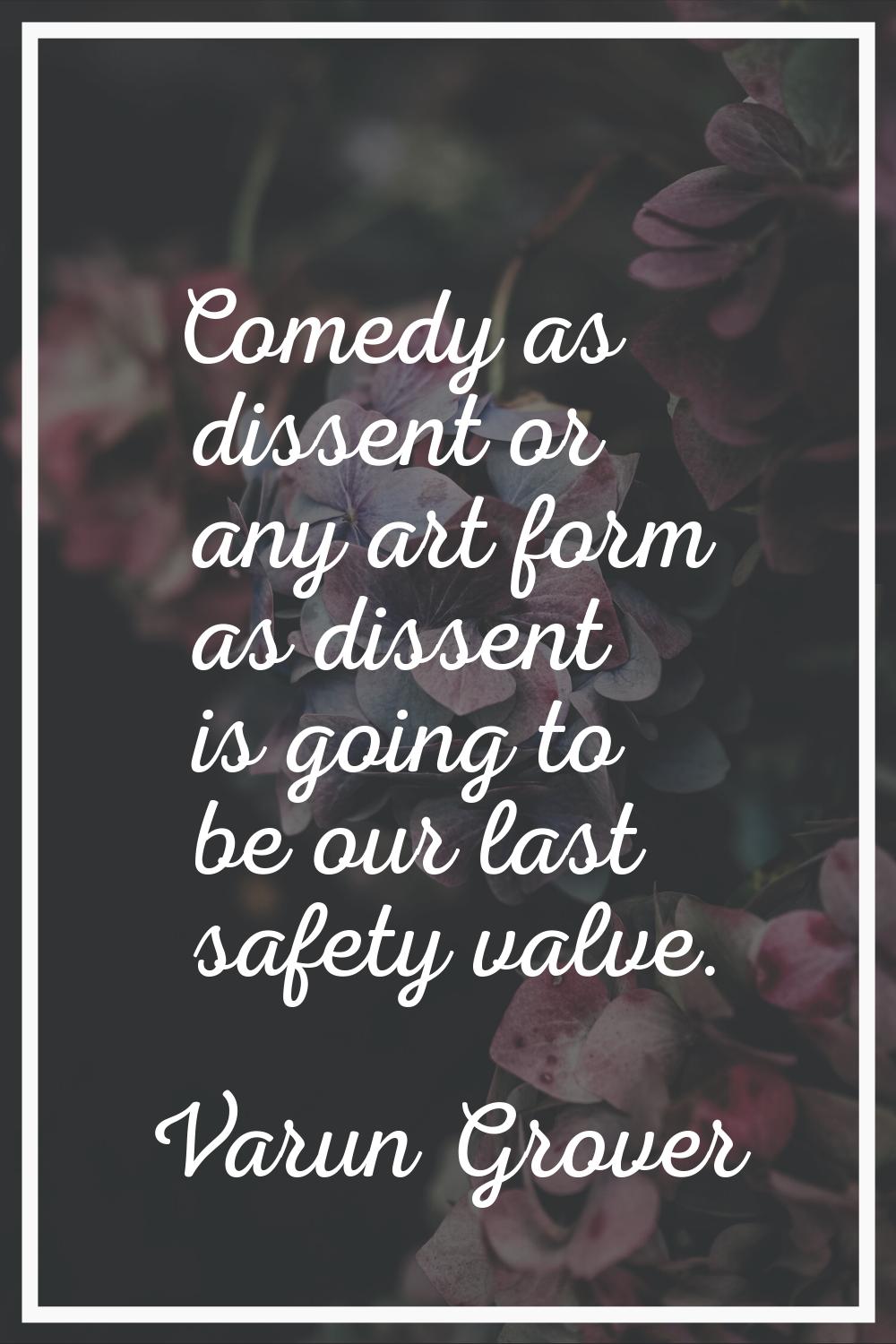 Comedy as dissent or any art form as dissent is going to be our last safety valve.