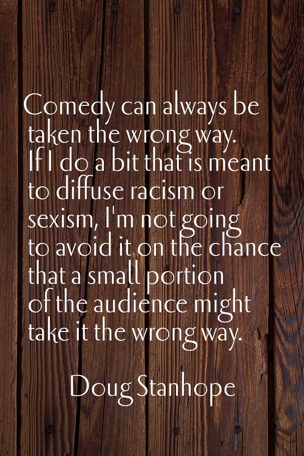 Comedy can always be taken the wrong way. If I do a bit that is meant to diffuse racism or sexism, 