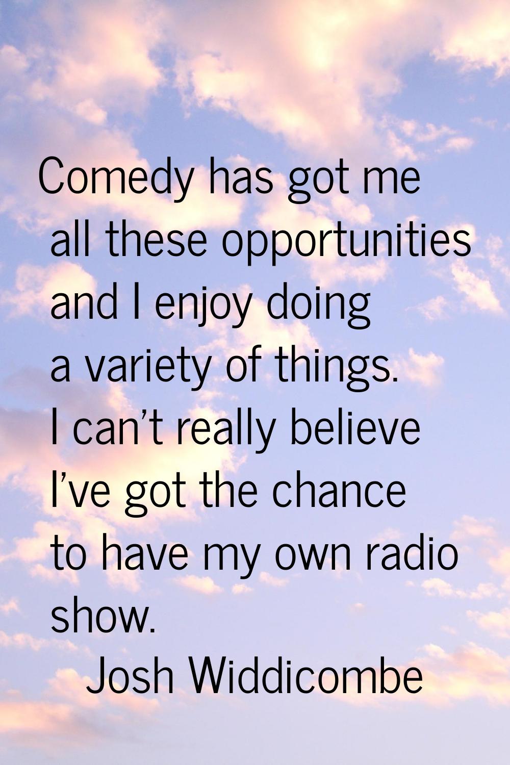 Comedy has got me all these opportunities and I enjoy doing a variety of things. I can't really bel