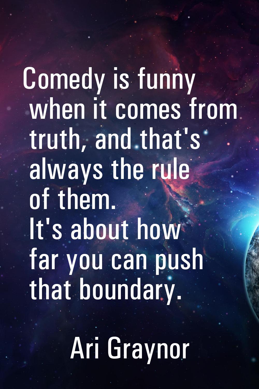 Comedy is funny when it comes from truth, and that's always the rule of them. It's about how far yo
