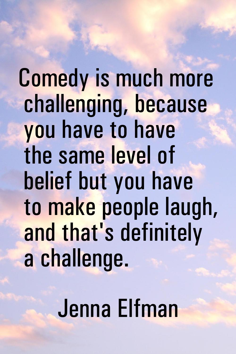Comedy is much more challenging, because you have to have the same level of belief but you have to 