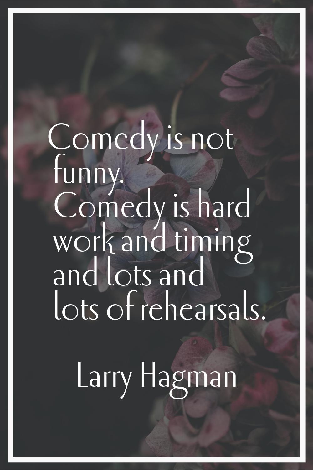 Comedy is not funny. Comedy is hard work and timing and lots and lots of rehearsals.