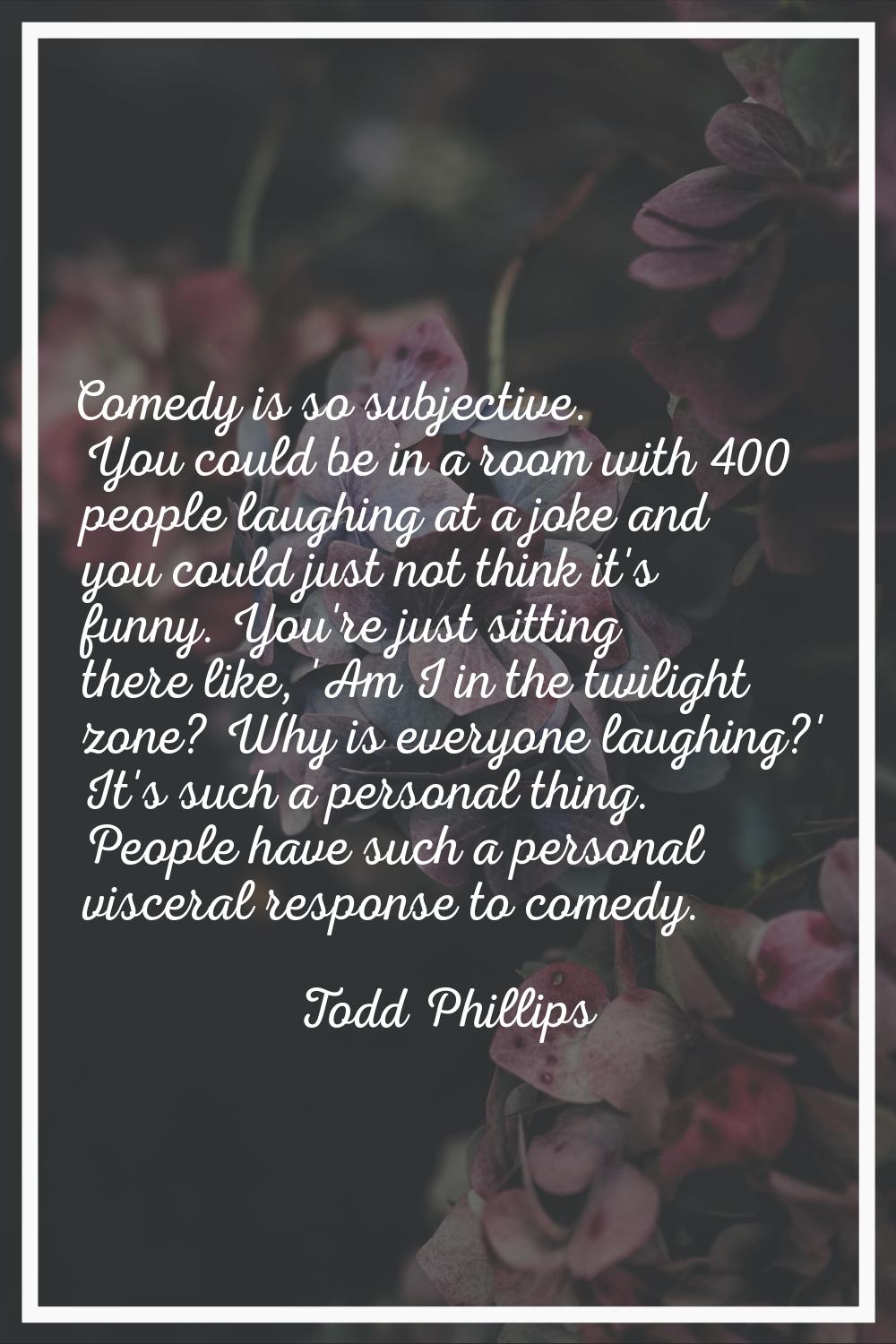 Comedy is so subjective. You could be in a room with 400 people laughing at a joke and you could ju