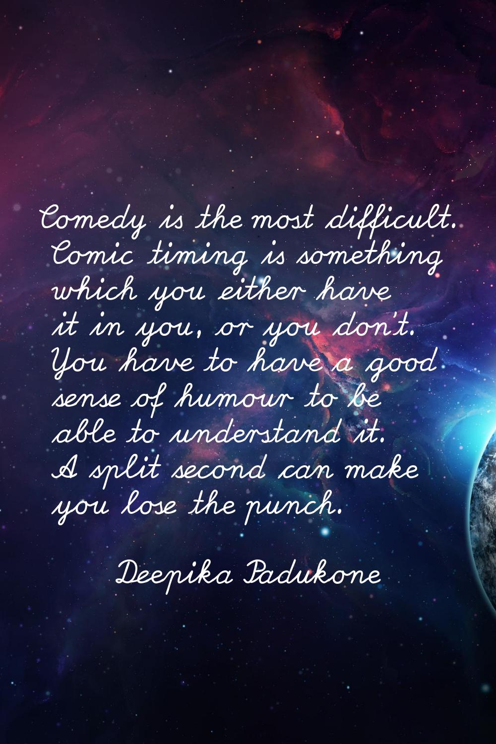 Comedy is the most difficult. Comic timing is something which you either have it in you, or you don