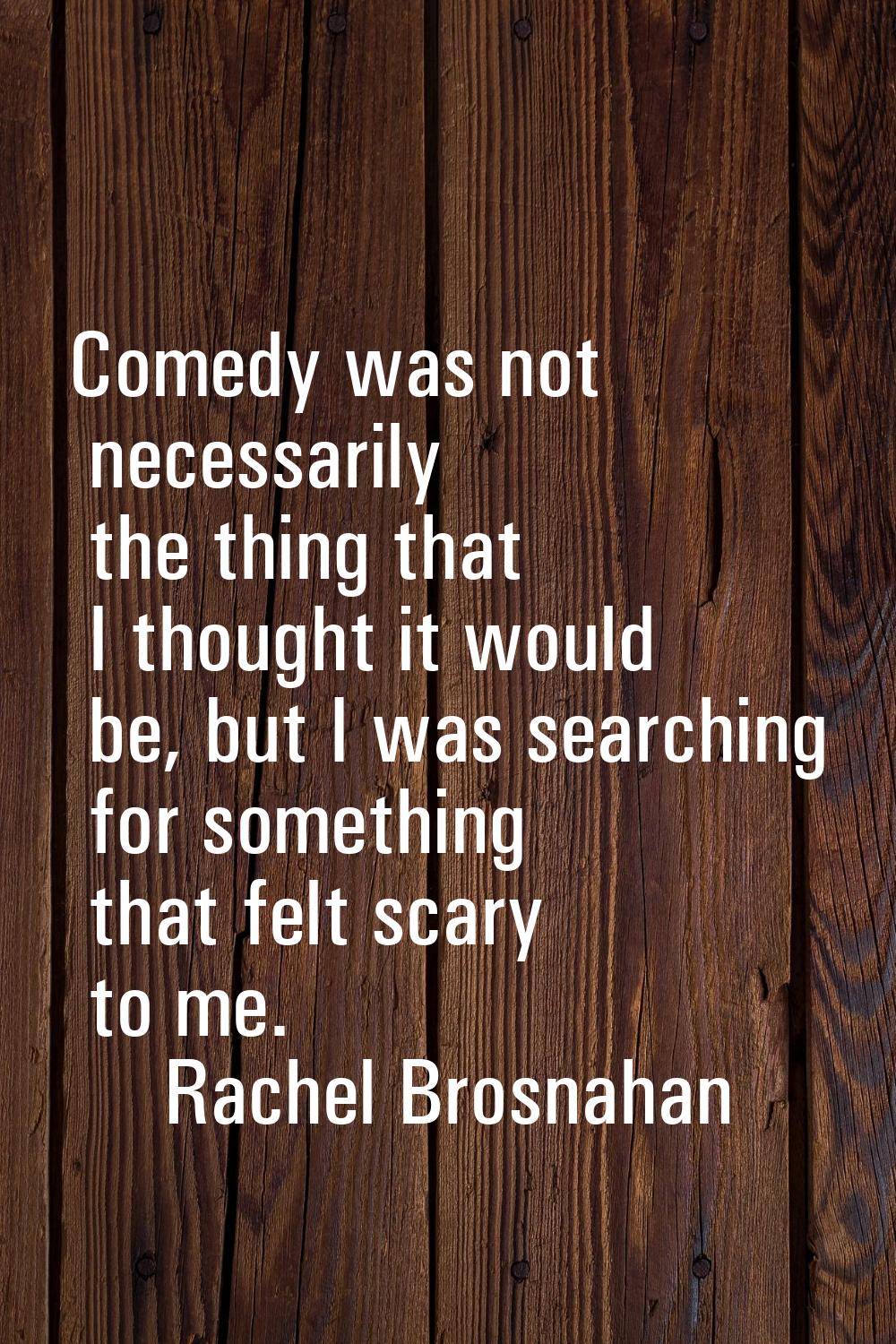 Comedy was not necessarily the thing that I thought it would be, but I was searching for something 