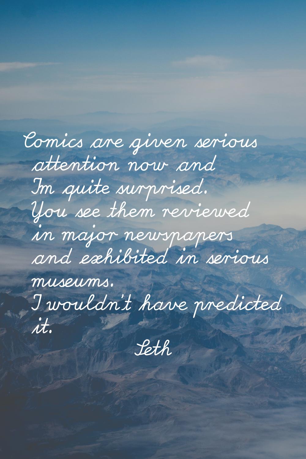 Comics are given serious attention now and I'm quite surprised. You see them reviewed in major news
