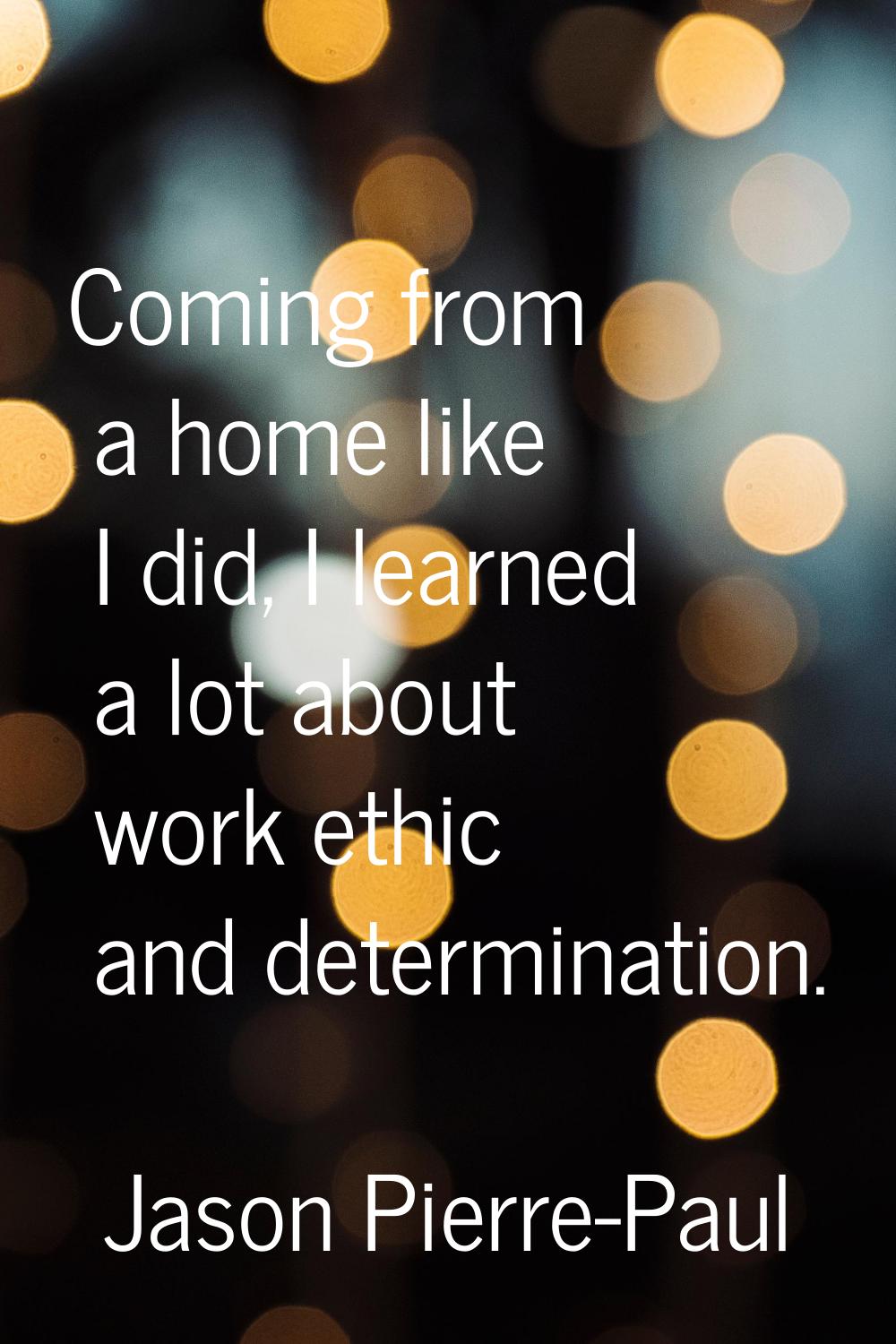 Coming from a home like I did, I learned a lot about work ethic and determination.