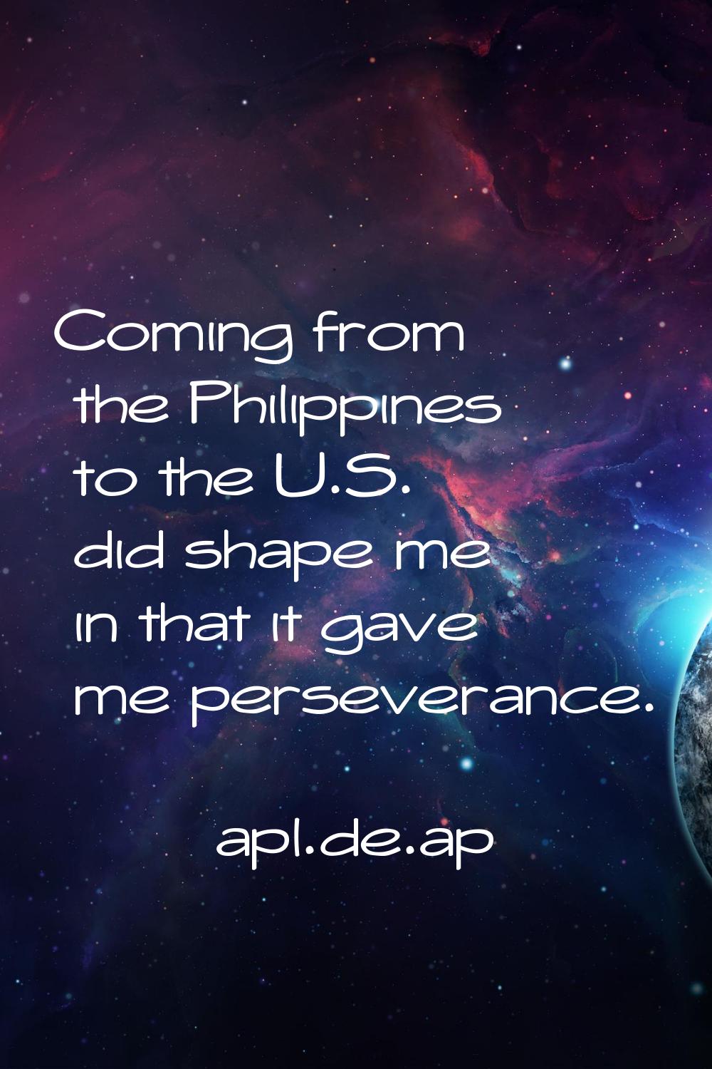 Coming from the Philippines to the U.S. did shape me in that it gave me perseverance.