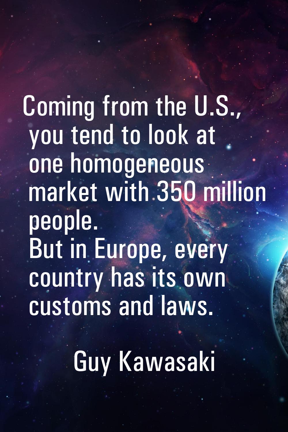 Coming from the U.S., you tend to look at one homogeneous market with 350 million people. But in Eu