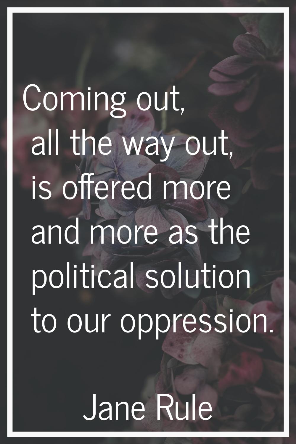 Coming out, all the way out, is offered more and more as the political solution to our oppression.