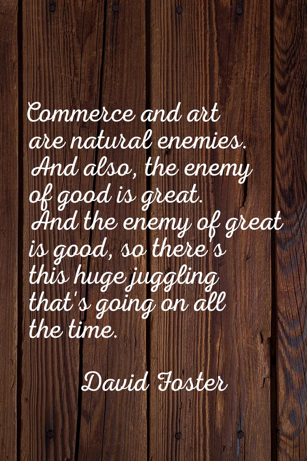 Commerce and art are natural enemies. And also, the enemy of good is great. And the enemy of great 