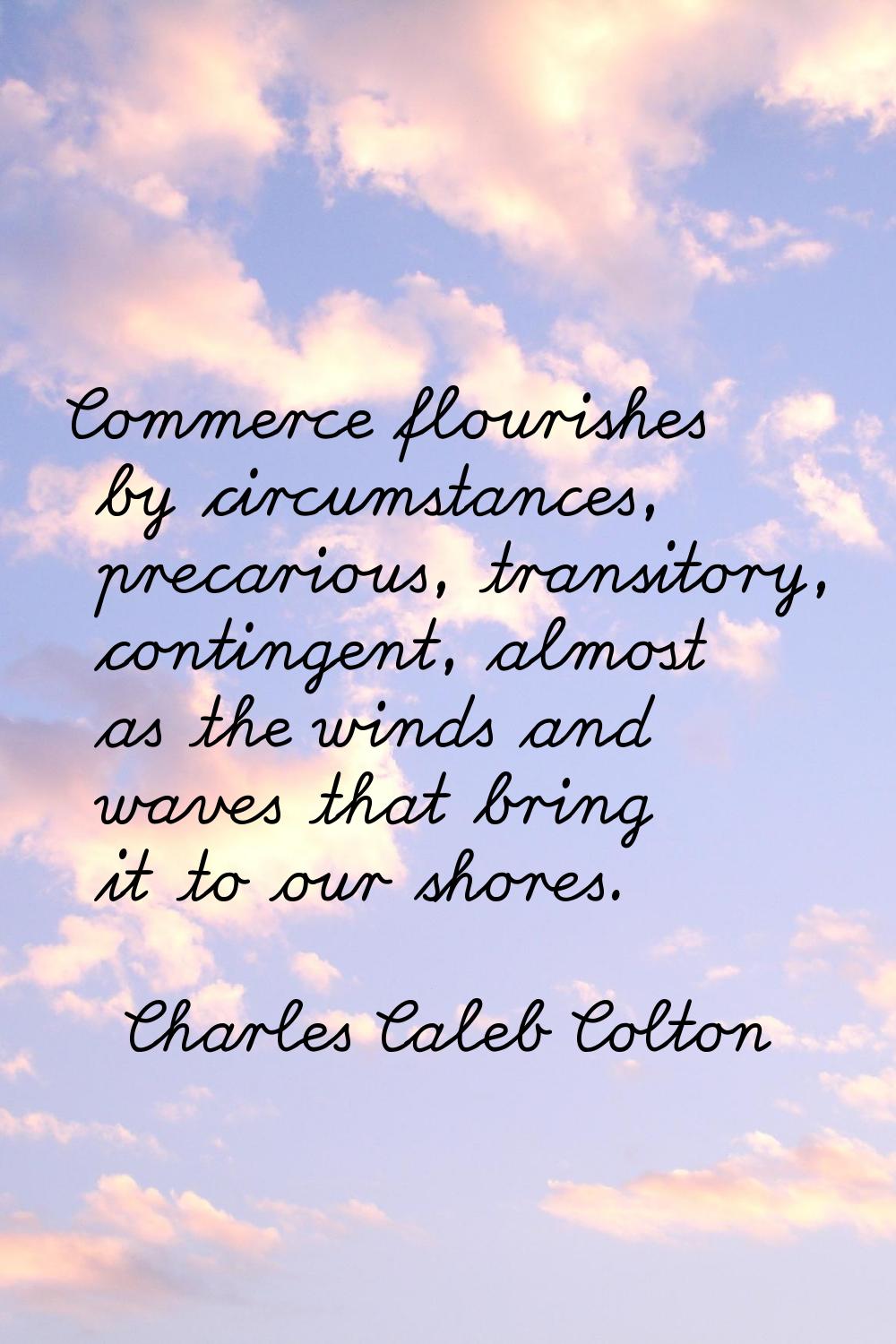 Commerce flourishes by circumstances, precarious, transitory, contingent, almost as the winds and w