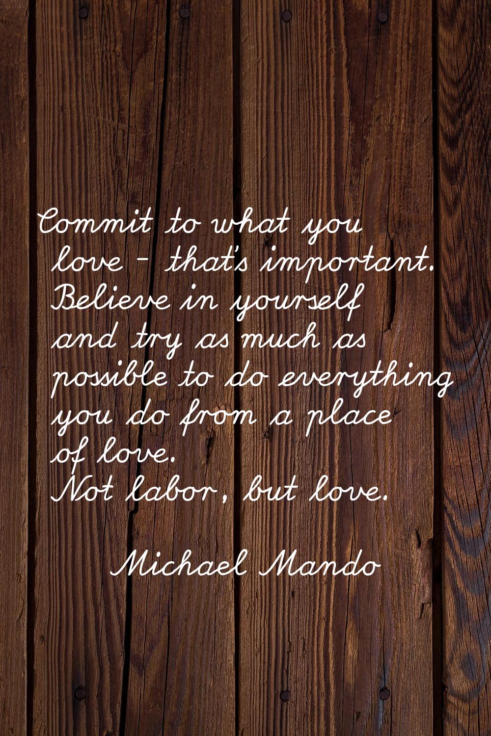 Commit to what you love - that's important. Believe in yourself and try as much as possible to do e