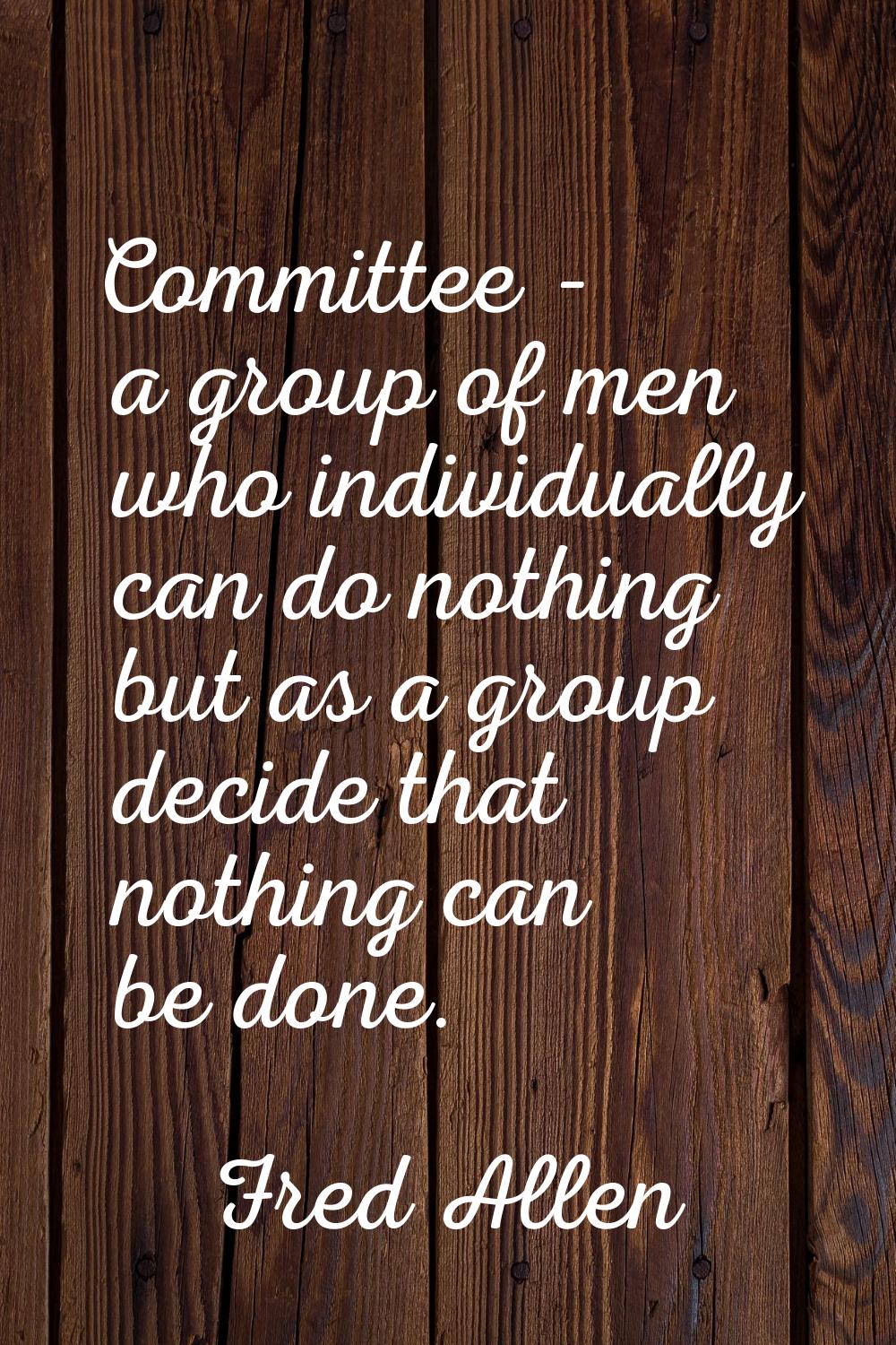 Committee - a group of men who individually can do nothing but as a group decide that nothing can b