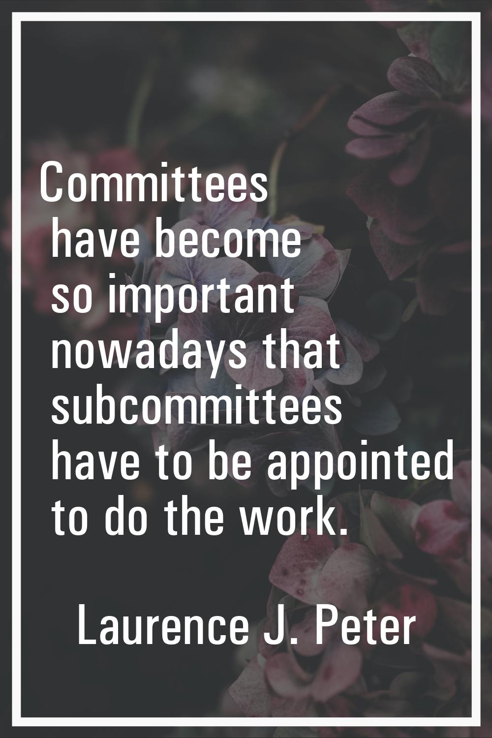 Committees have become so important nowadays that subcommittees have to be appointed to do the work