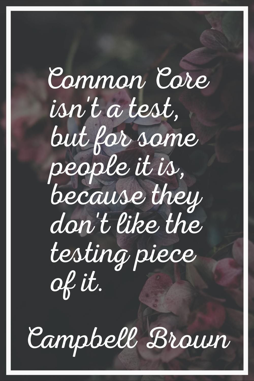 Common Core isn't a test, but for some people it is, because they don't like the testing piece of i