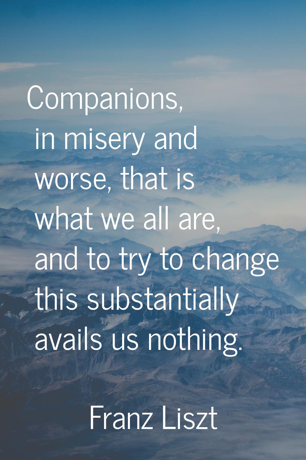 Companions, in misery and worse, that is what we all are, and to try to change this substantially a
