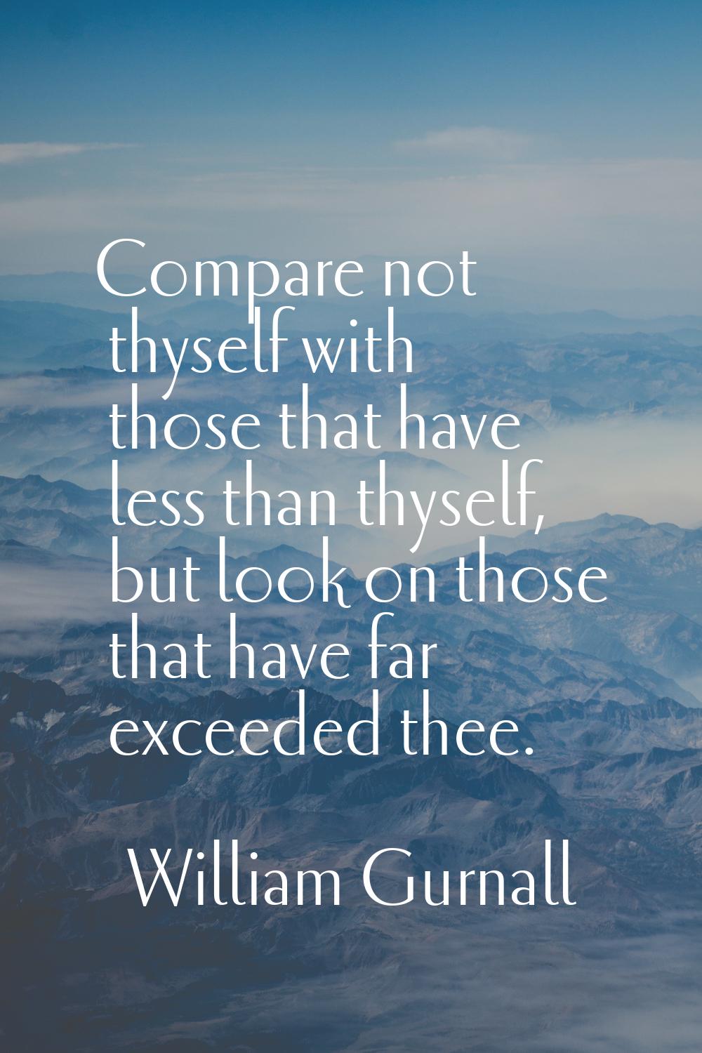 Compare not thyself with those that have less than thyself, but look on those that have far exceede