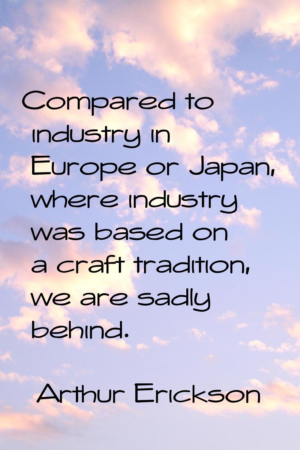 Compared to industry in Europe or Japan, where industry was based on a craft tradition, we are sadl