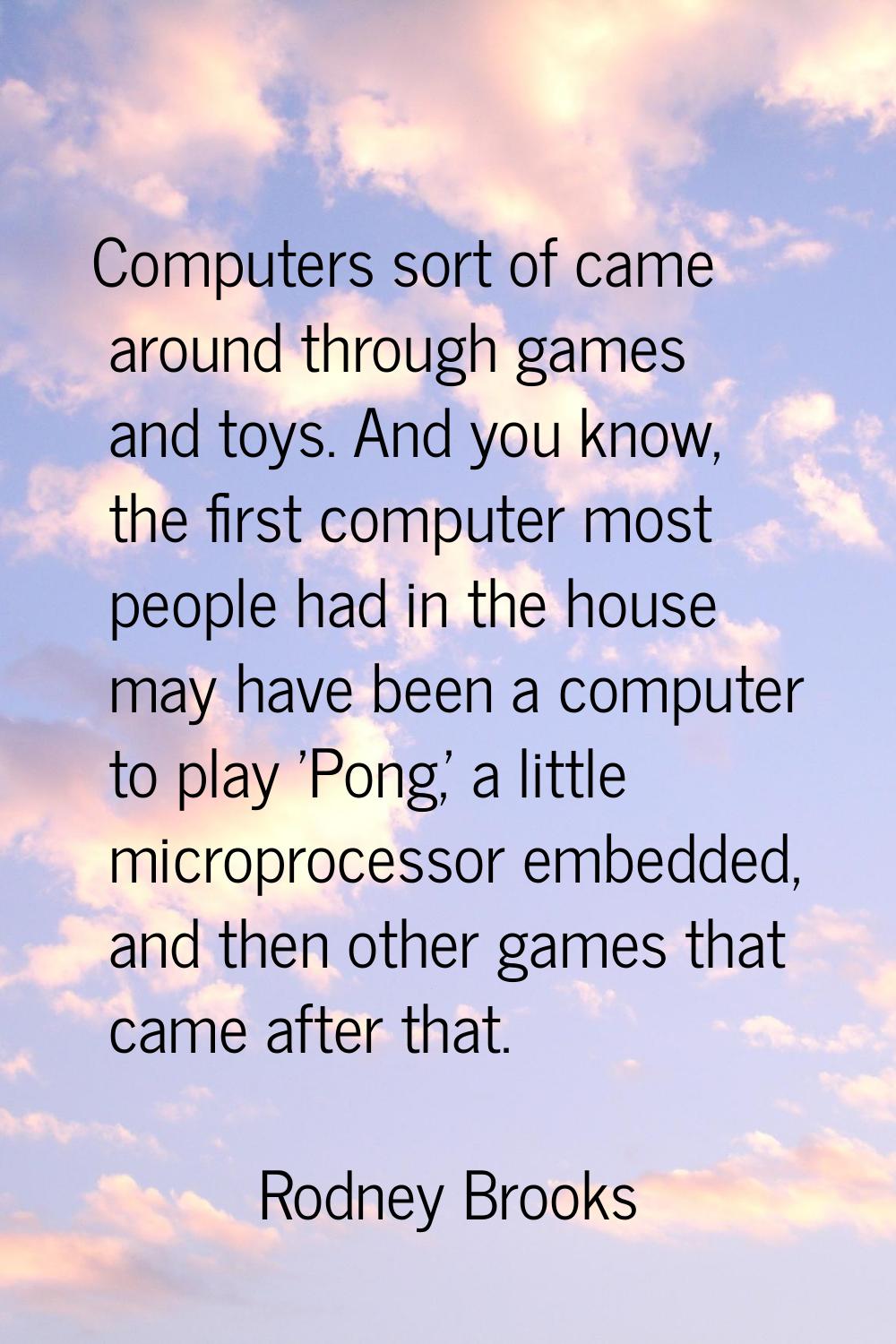 Computers sort of came around through games and toys. And you know, the first computer most people 