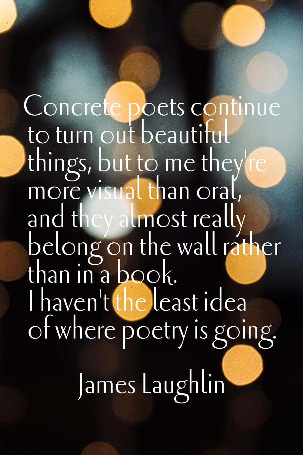 Concrete poets continue to turn out beautiful things, but to me they're more visual than oral, and 