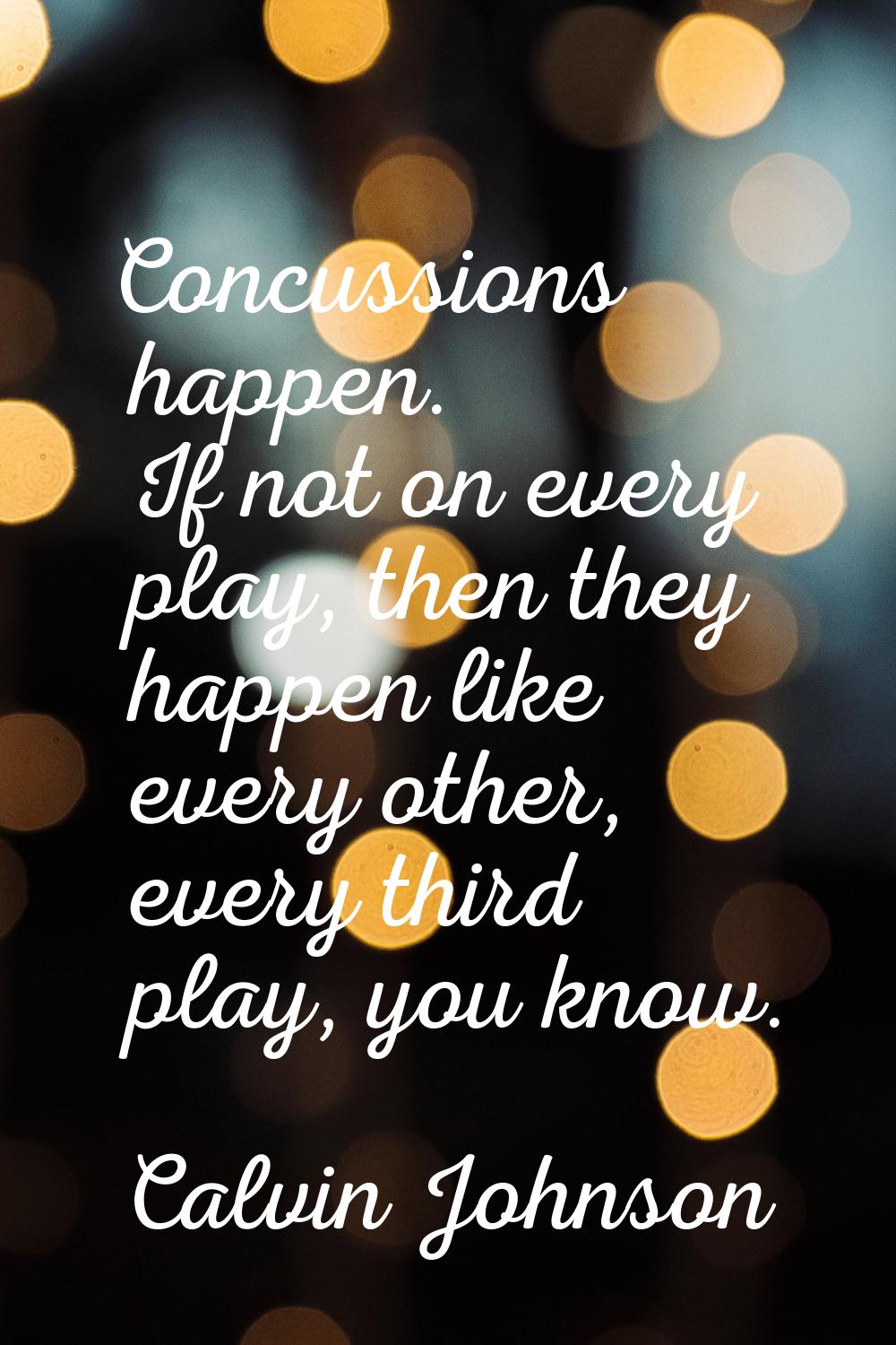 Concussions happen. If not on every play, then they happen like every other, every third play, you 
