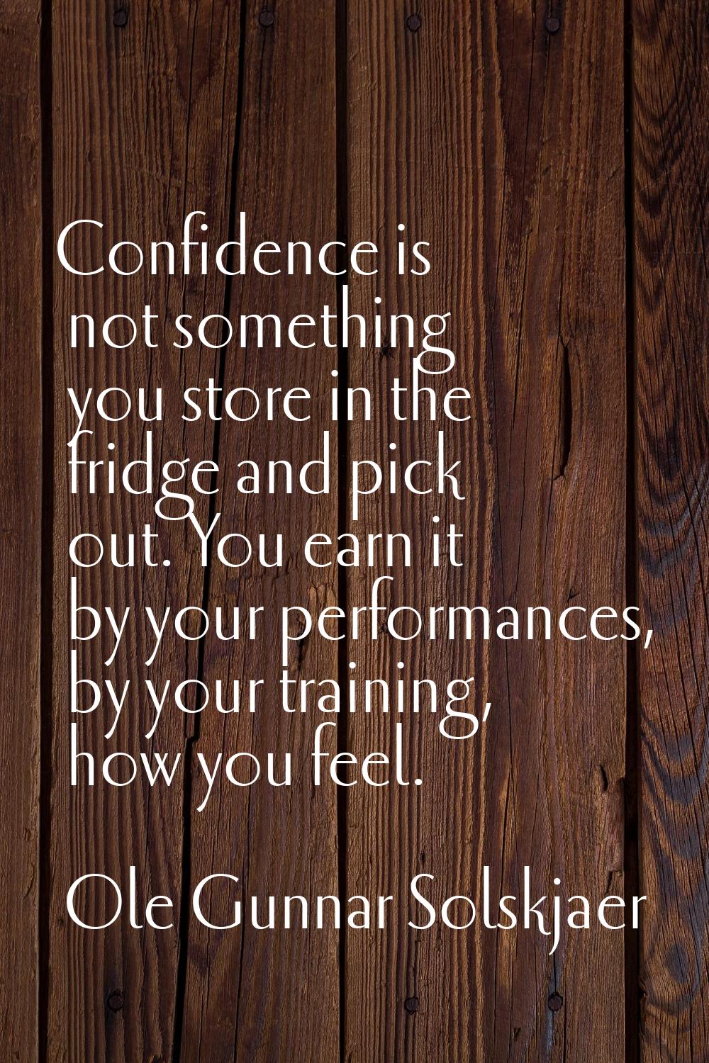 Confidence is not something you store in the fridge and pick out. You earn it by your performances,