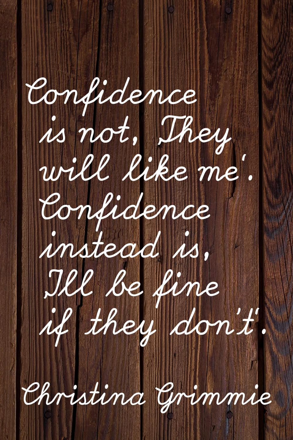 Confidence is not, 'They will like me'. Confidence instead is, 'I'll be fine if they don't'.