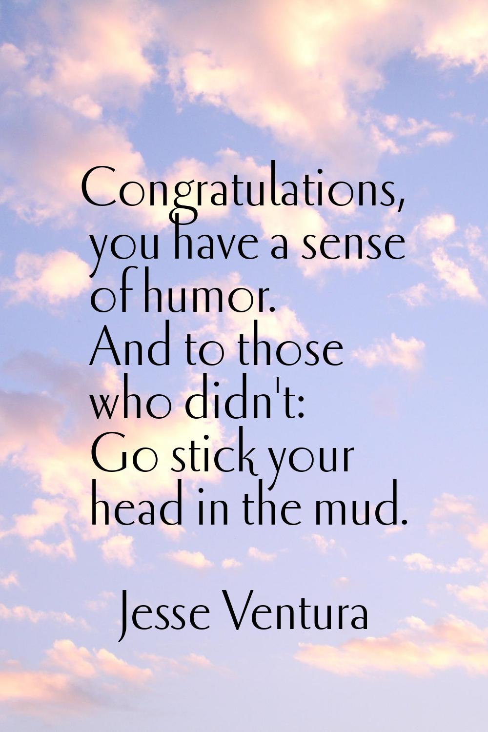 Congratulations, you have a sense of humor. And to those who didn't: Go stick your head in the mud.
