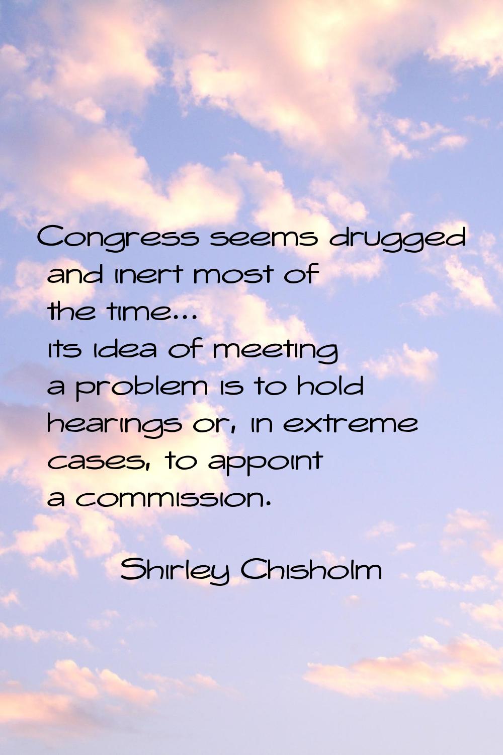 Congress seems drugged and inert most of the time... its idea of meeting a problem is to hold heari