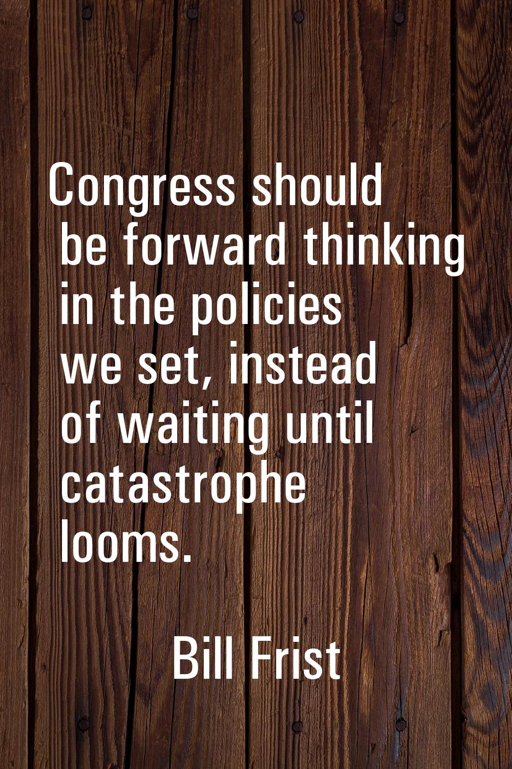 Congress should be forward thinking in the policies we set, instead of waiting until catastrophe lo