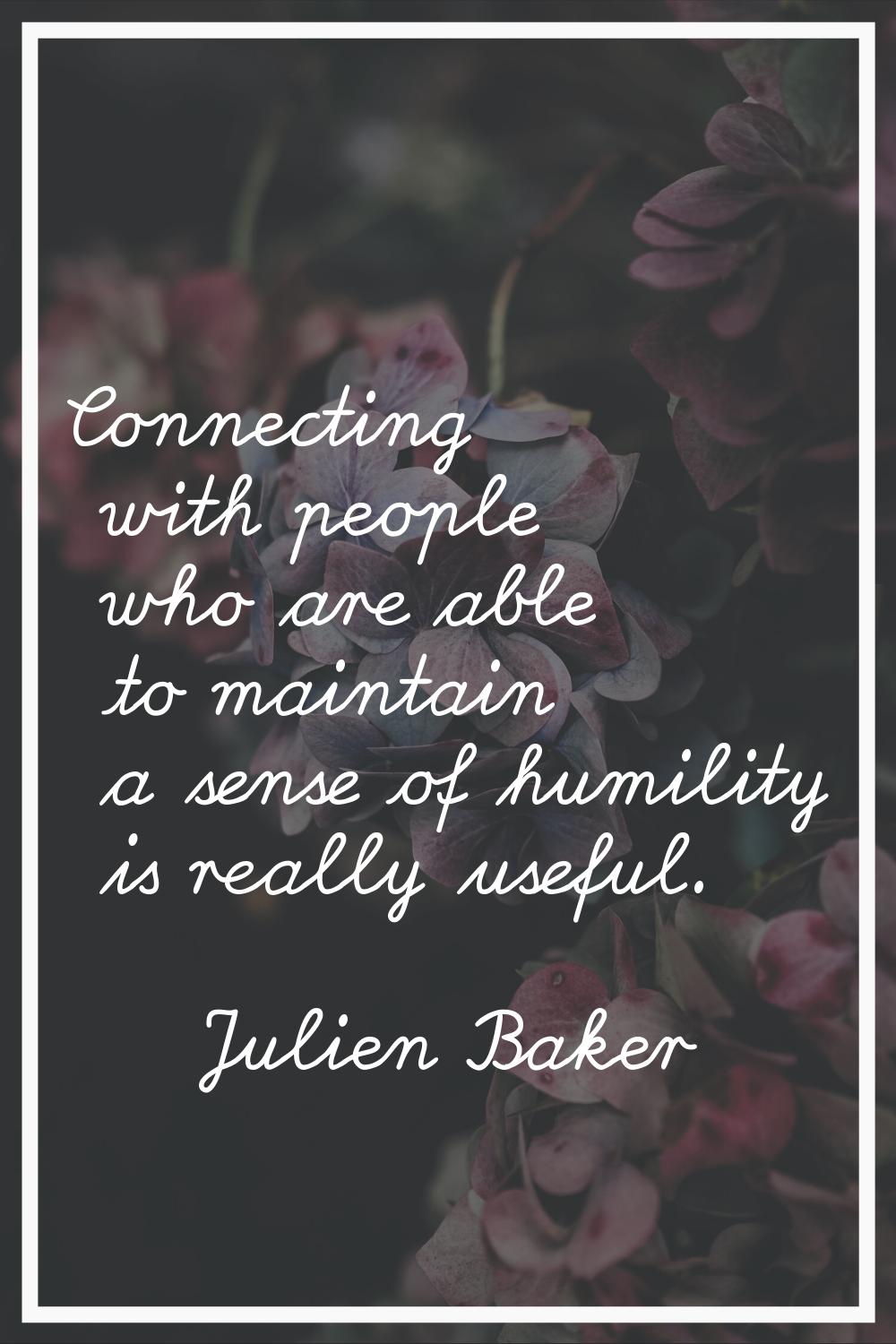 Connecting with people who are able to maintain a sense of humility is really useful.