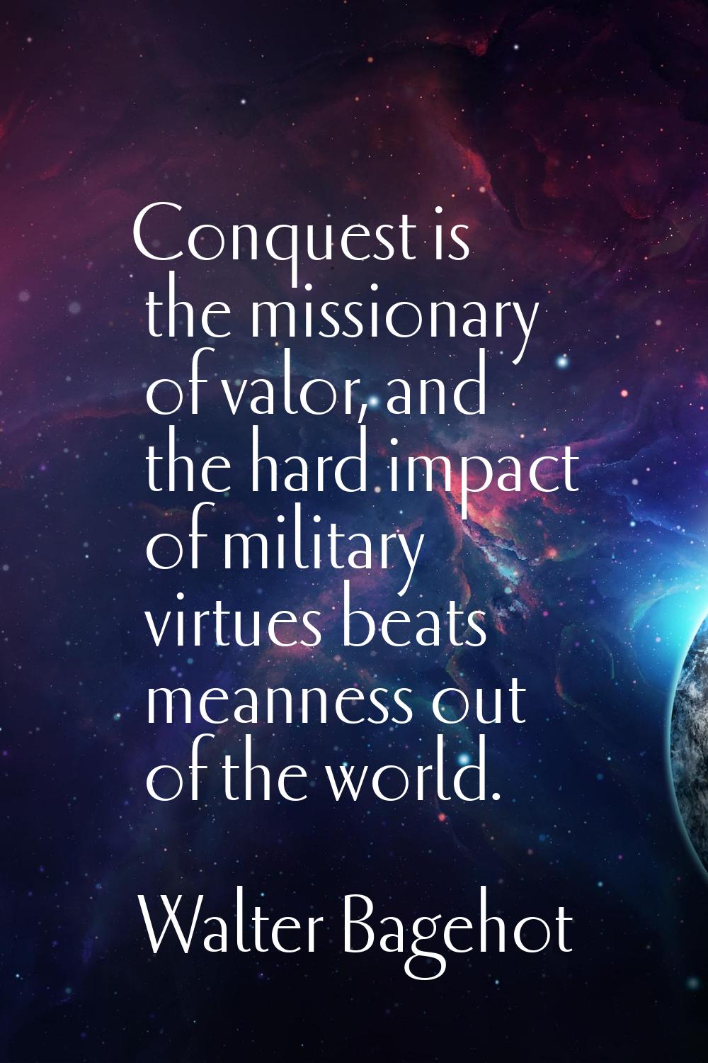 Conquest is the missionary of valor, and the hard impact of military virtues beats meanness out of 