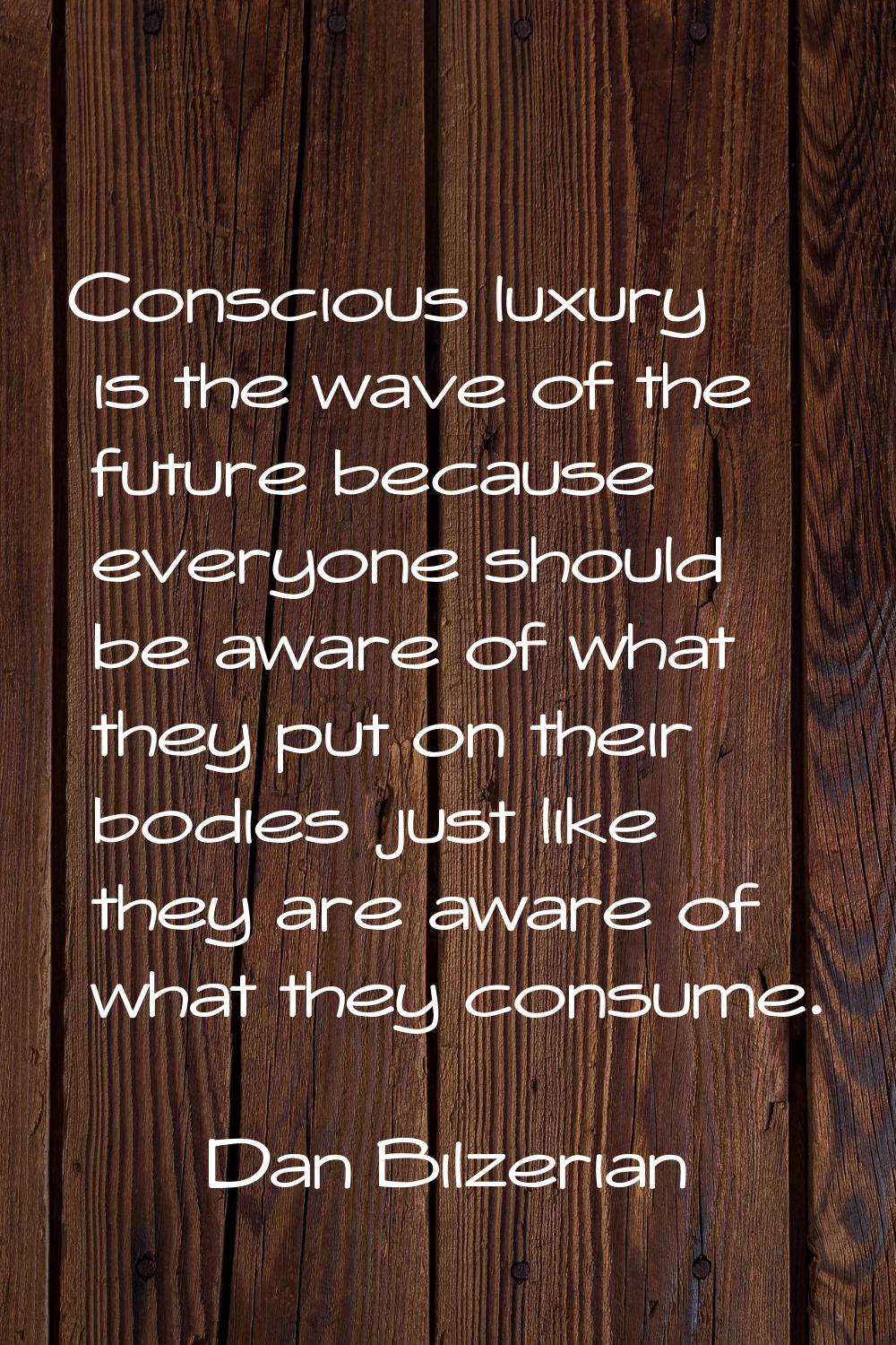 Conscious luxury is the wave of the future because everyone should be aware of what they put on the
