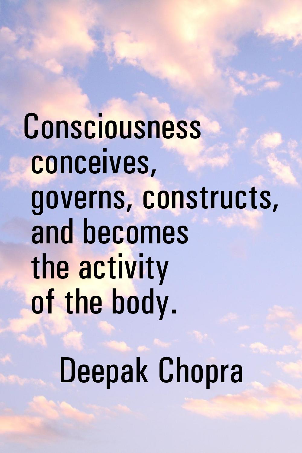 Consciousness conceives, governs, constructs, and becomes the activity of the body.