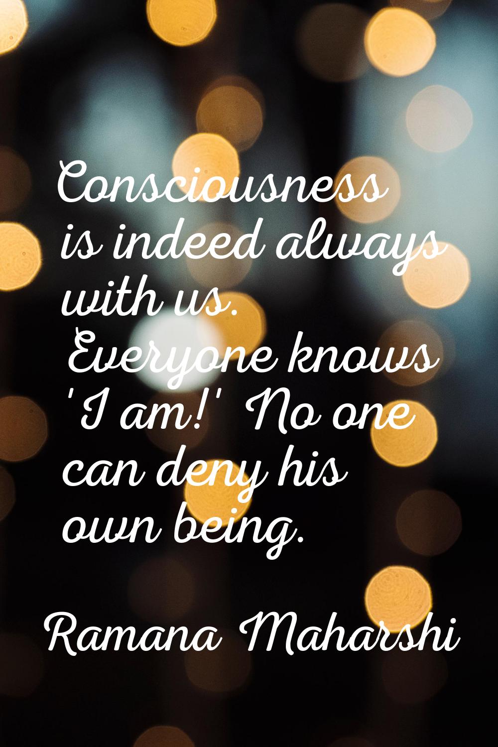 Consciousness is indeed always with us. Everyone knows 'I am!' No one can deny his own being.