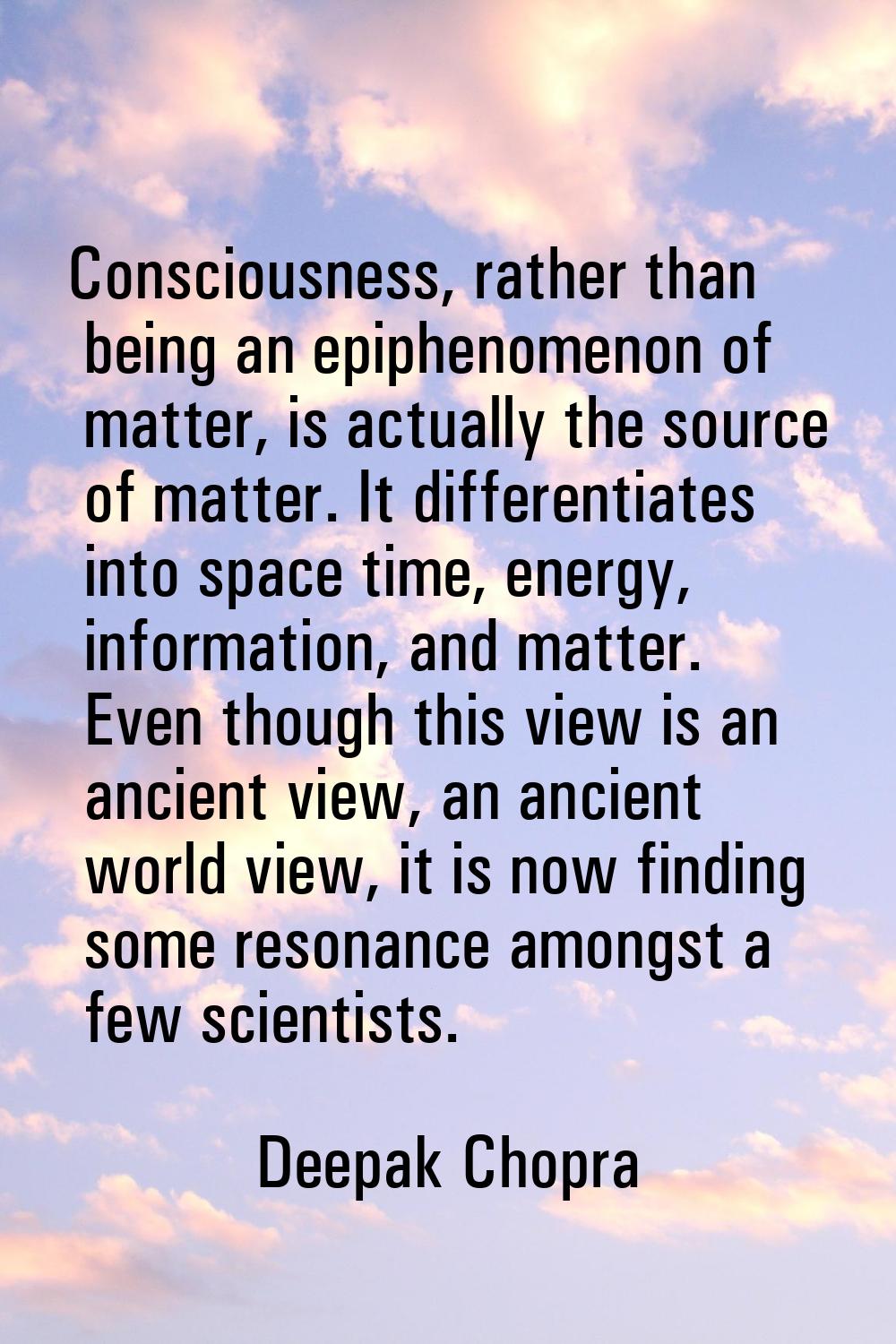 Consciousness, rather than being an epiphenomenon of matter, is actually the source of matter. It d