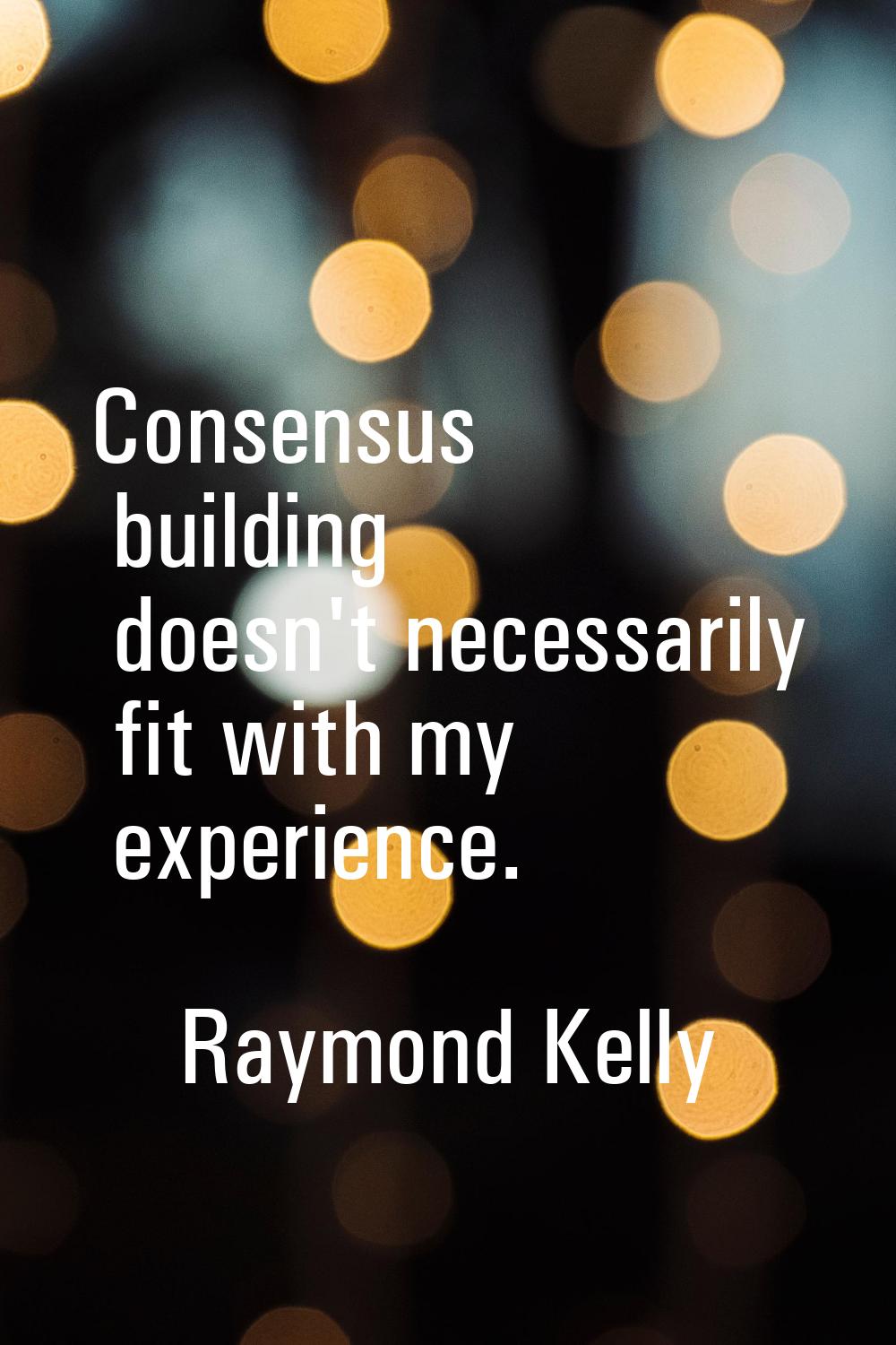 Consensus building doesn't necessarily fit with my experience.