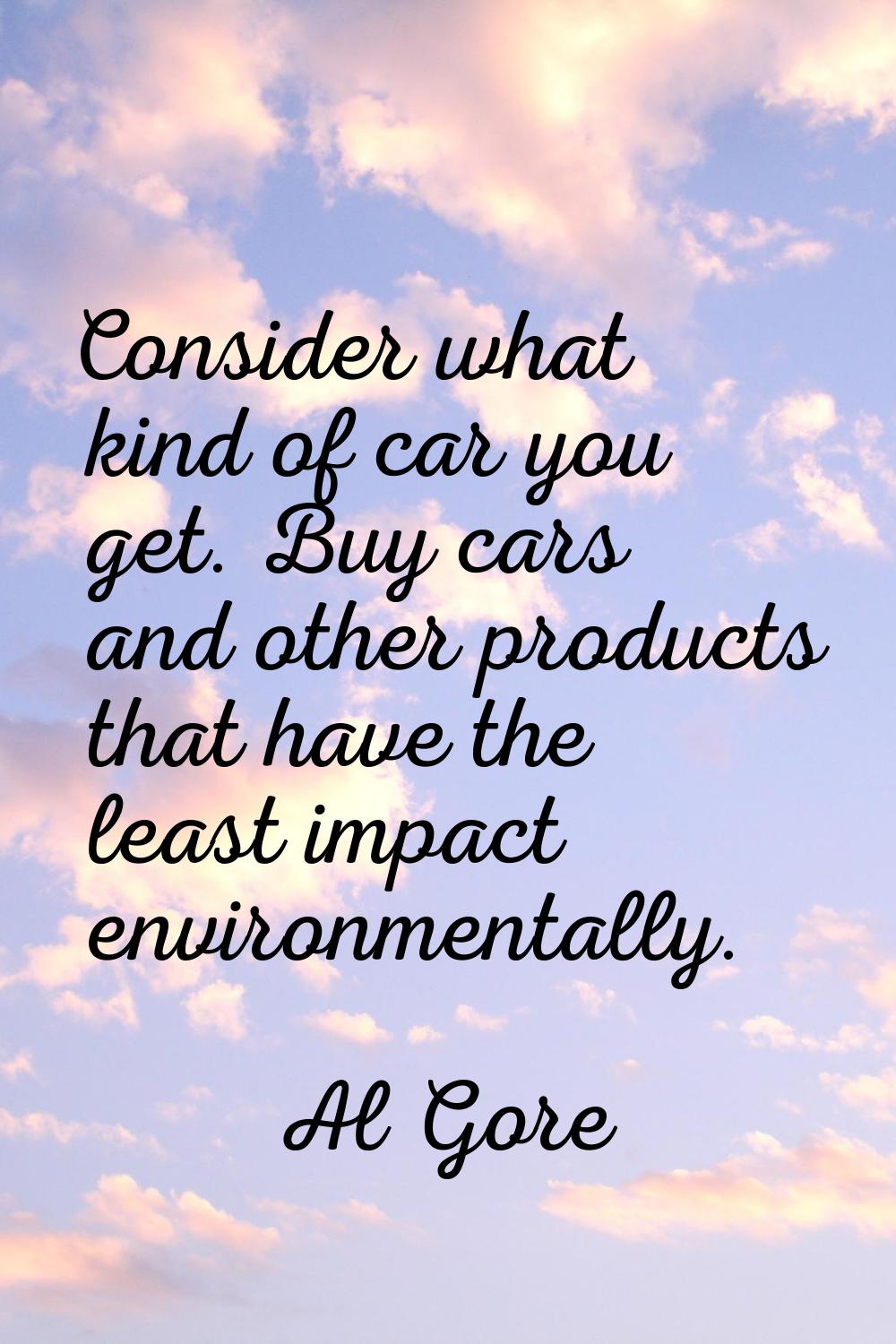 Consider what kind of car you get. Buy cars and other products that have the least impact environme