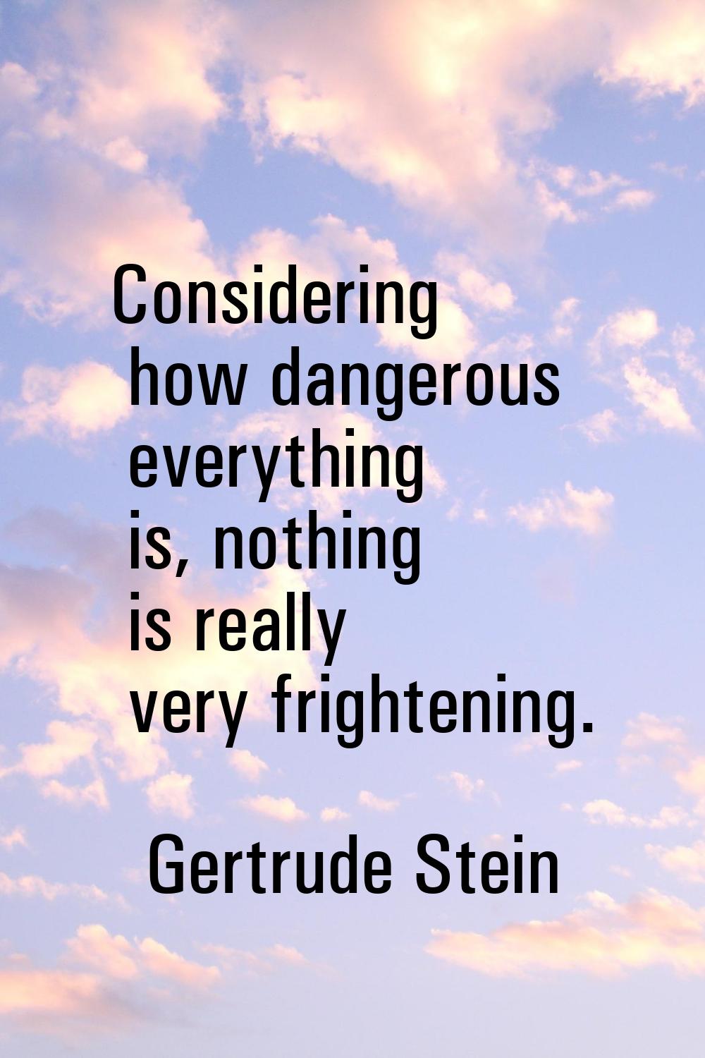 Considering how dangerous everything is, nothing is really very frightening.