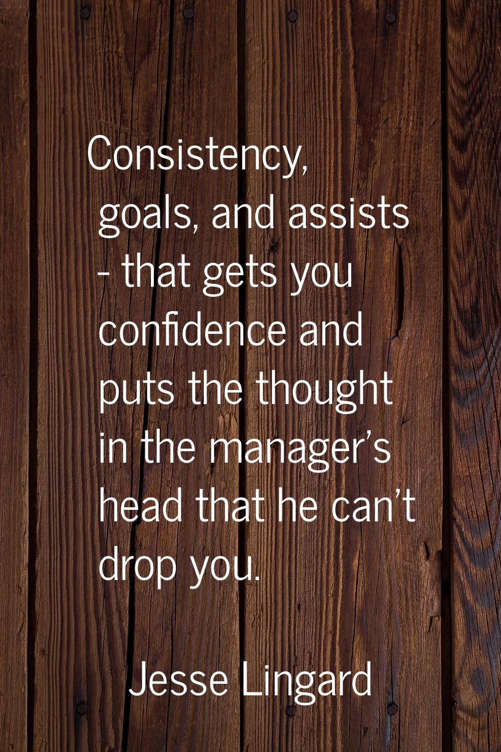 Consistency, goals, and assists - that gets you confidence and puts the thought in the manager's he