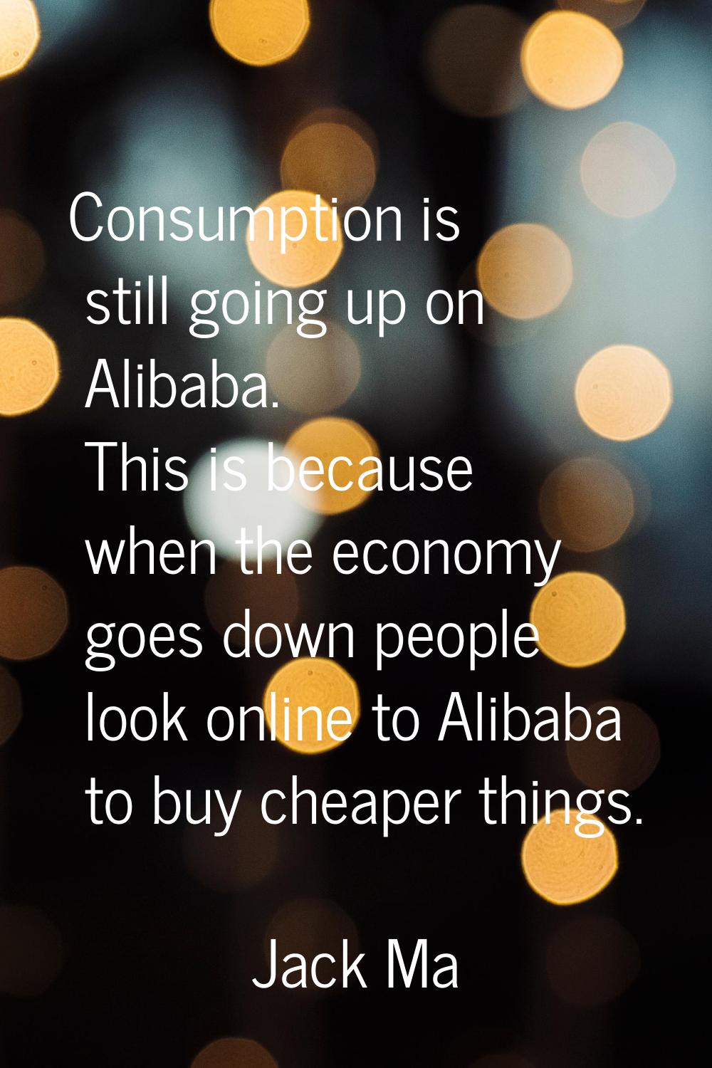 Consumption is still going up on Alibaba. This is because when the economy goes down people look on