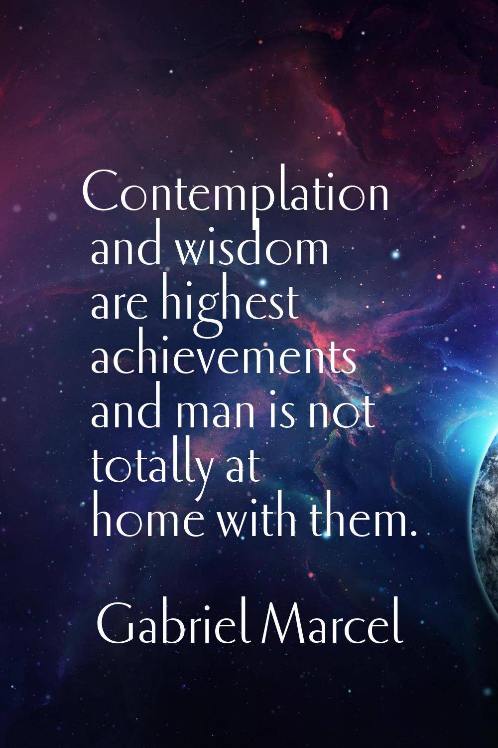 Contemplation and wisdom are highest achievements and man is not totally at home with them.