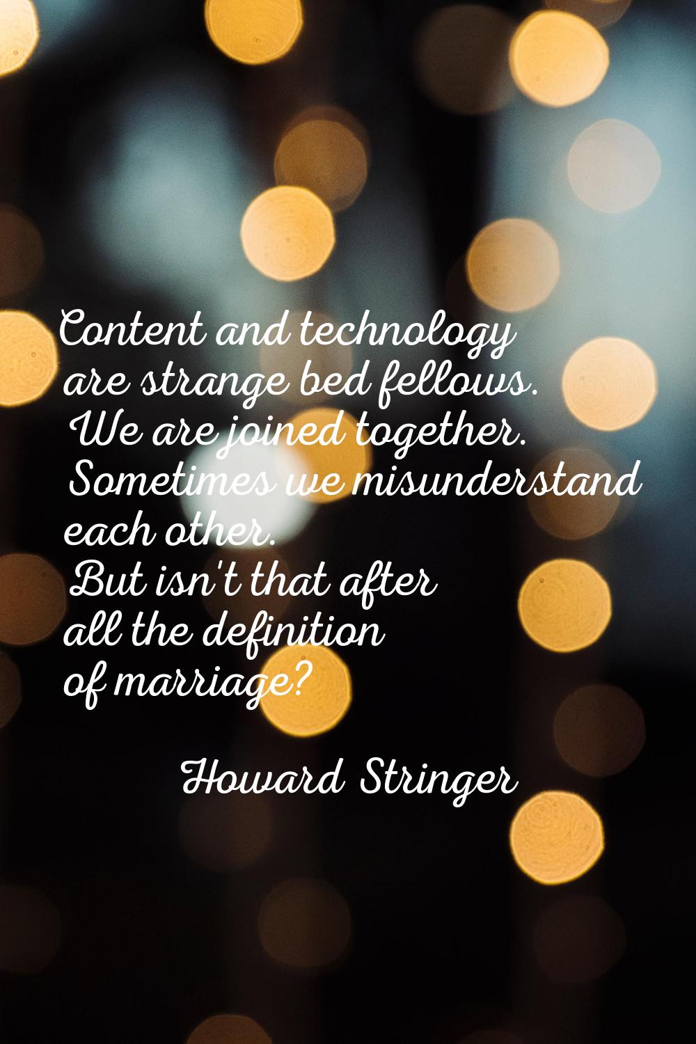 Content and technology are strange bed fellows. We are joined together. Sometimes we misunderstand 