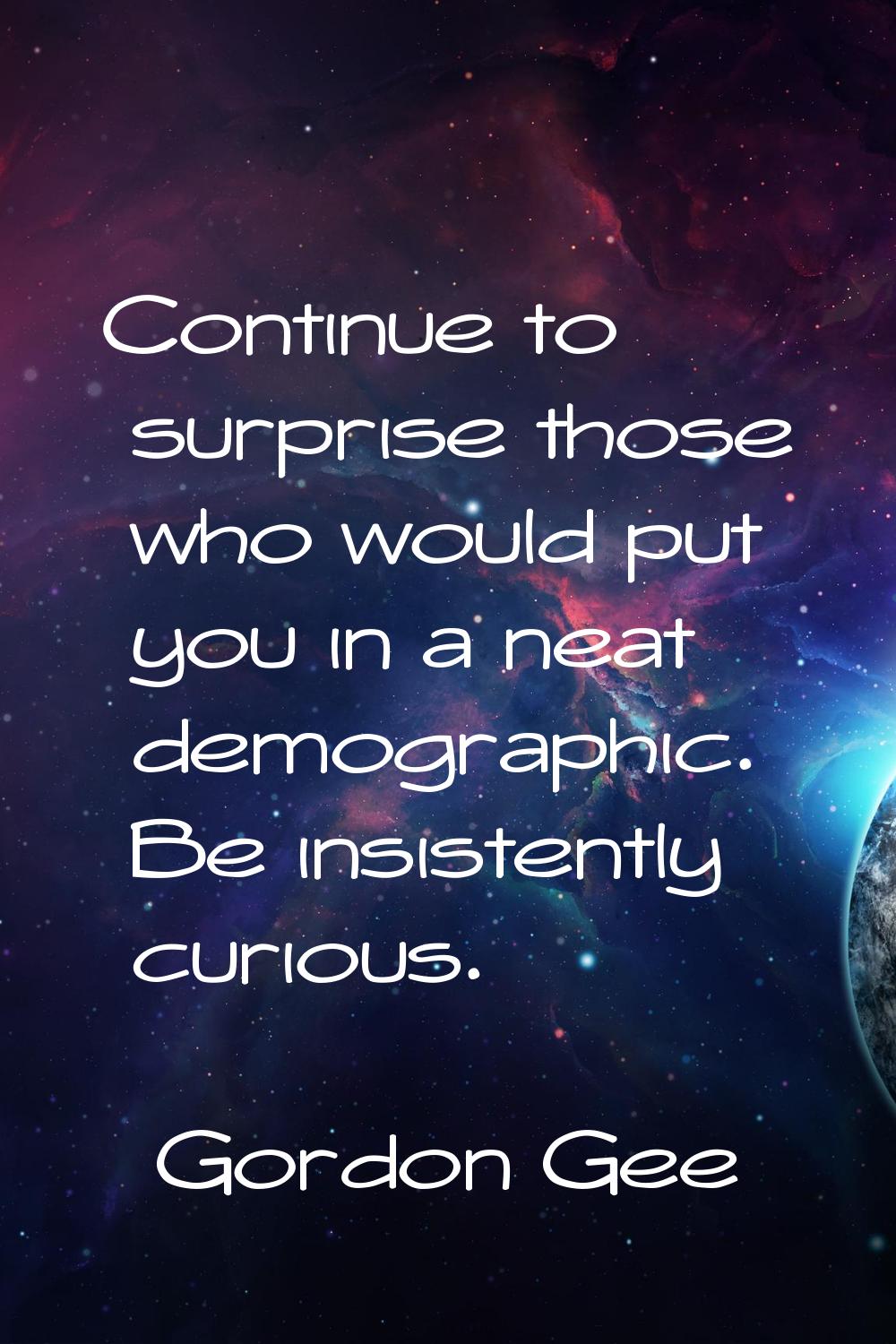 Continue to surprise those who would put you in a neat demographic. Be insistently curious.