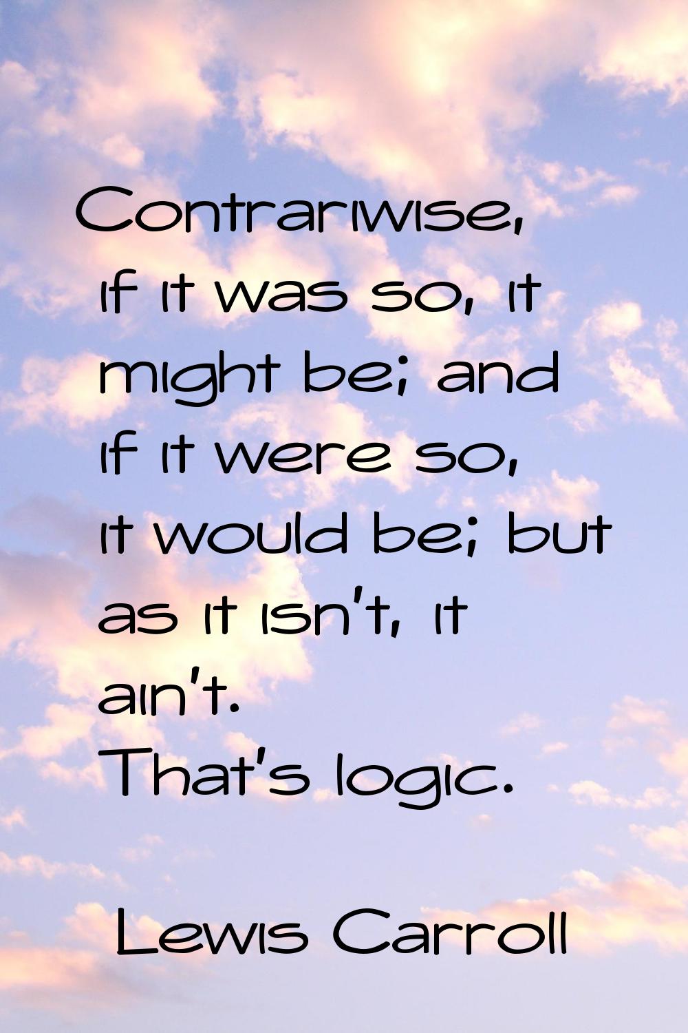 Contrariwise, if it was so, it might be; and if it were so, it would be; but as it isn't, it ain't.