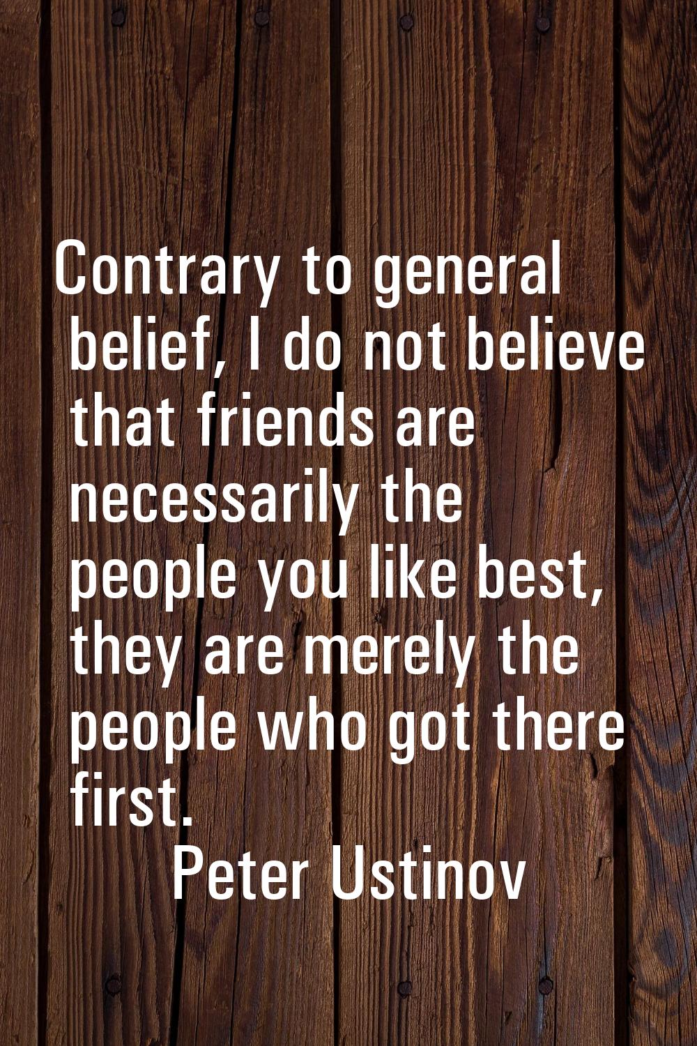 Contrary to general belief, I do not believe that friends are necessarily the people you like best,