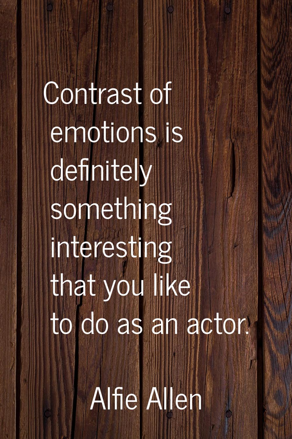 Contrast of emotions is definitely something interesting that you like to do as an actor.