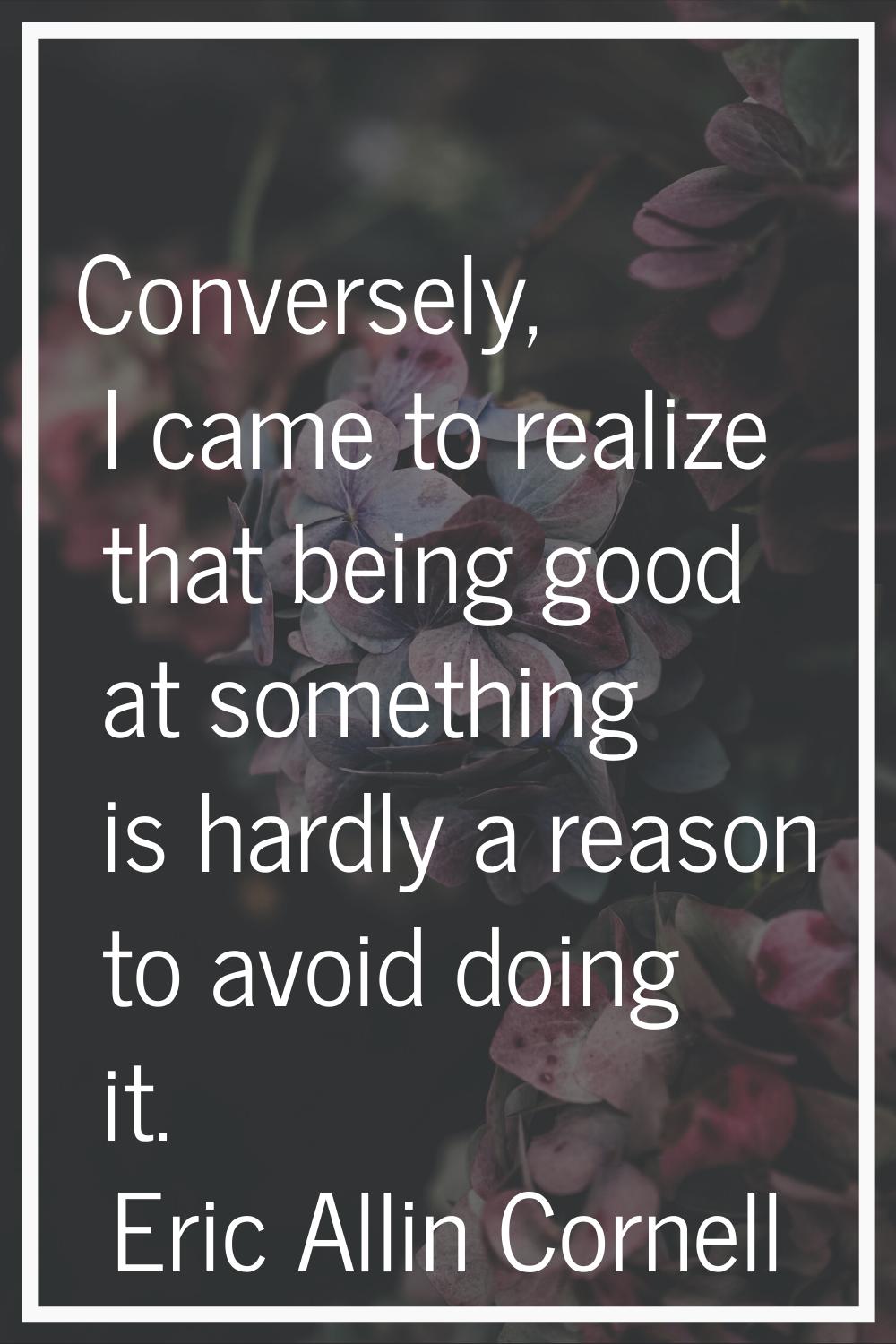 Conversely, I came to realize that being good at something is hardly a reason to avoid doing it.