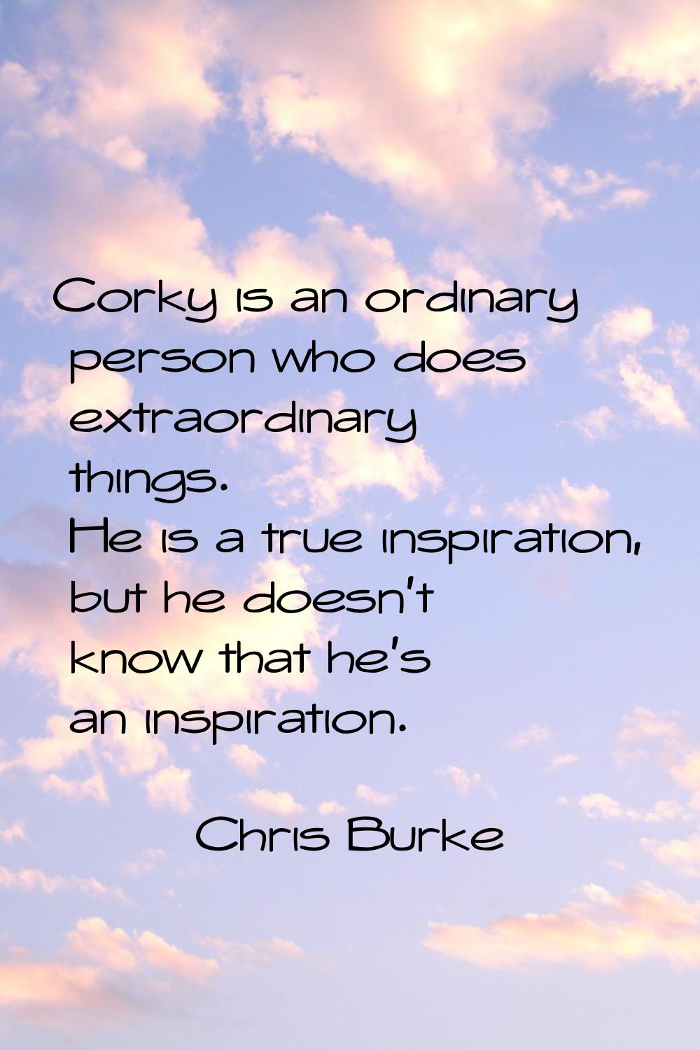 Corky is an ordinary person who does extraordinary things. He is a true inspiration, but he doesn't
